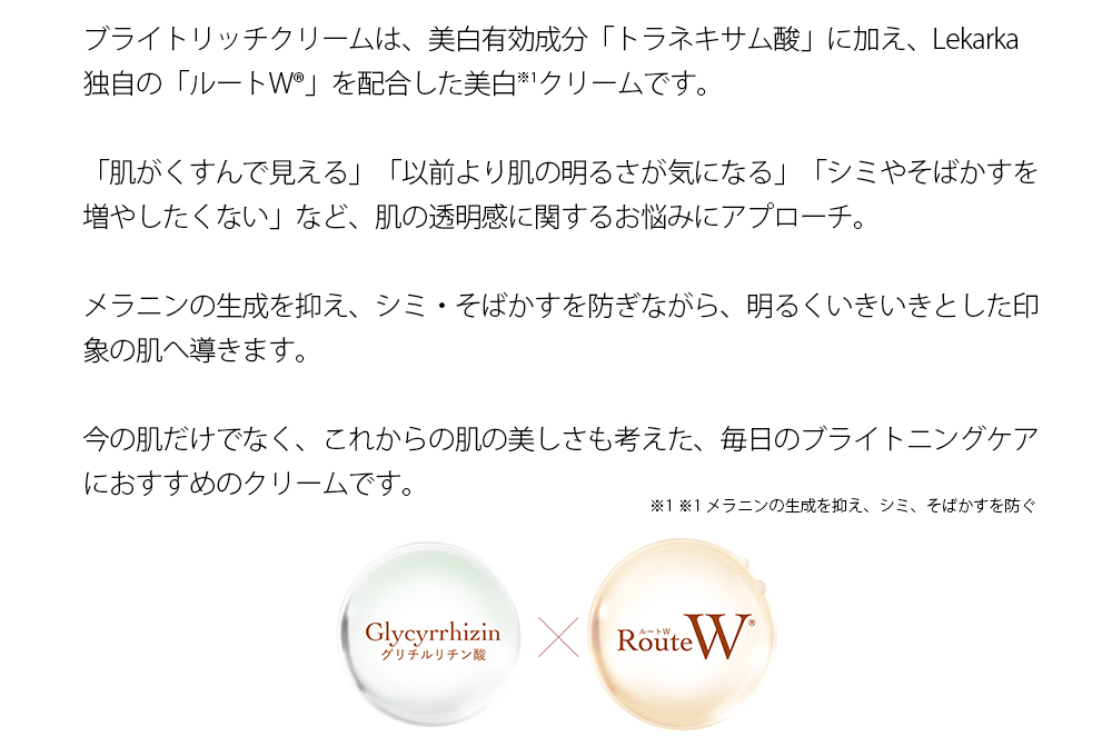 ブライトリッチクリームは、美白有効成分「トラネキサム酸」に加え、Lekarka独自の「ルートW®」を配合した美白※1クリームです。「肌がくすんで見える」「以前より肌の明るさが気になる」「シミやそばかすを増やしたくない」など、肌の透明感に関するお悩みにアプローチ。メラニンの生成を抑え、シミ・そばかすを防ぎながら、明るくいきいきとした印象の肌へ導きます。今の肌だけでなく、これからの肌の美しさも考えた、毎日のブライトニングケアにおすすめのクリームです。