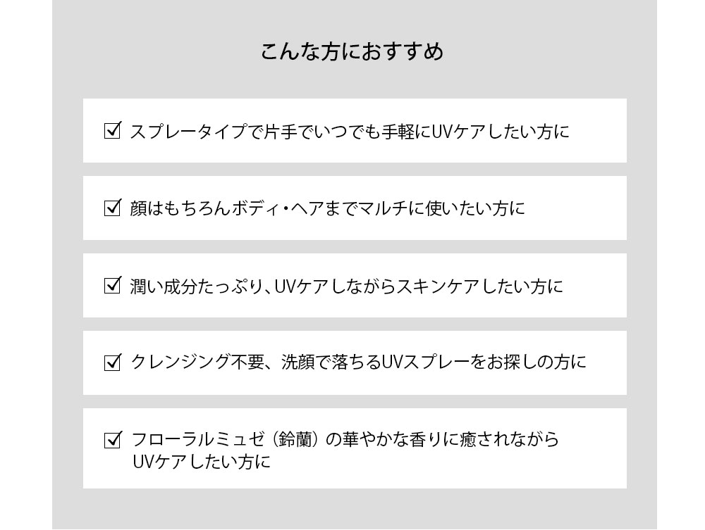 こんな方におすすめ スプレータイプで片手でいつでも手軽にUVケアしたい方に 顔はもちろんボディ・ヘアまでマルチに使いたい方に 潤い成分たっぷり、UVケアしながらスキンケアしたい方に クレンジング不要、洗顔で落ちるUVスプレーをお探しの方に フローラルミュゼ（鈴蘭）の華やかな香りに癒されながらUVケアしたい方に 