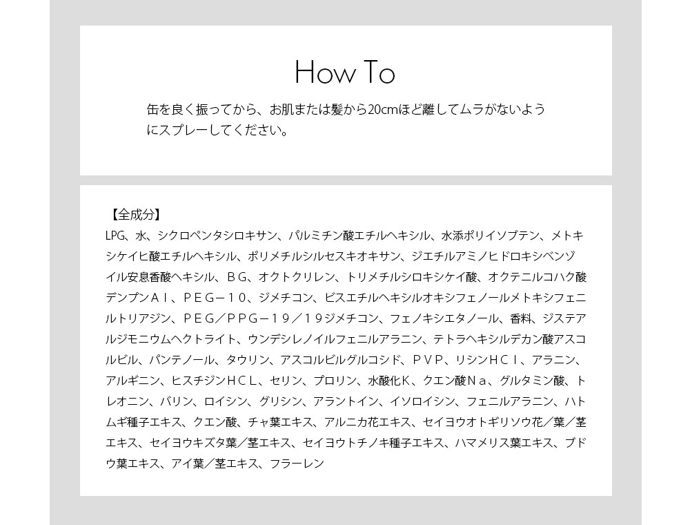 使用方法 缶を良く振ってから、お肌または髪から20cmほど離してムラがないようにスプレーしてください。 全成分 LPG、水、シクロペンタシロキサン、パルミチン酸エチルヘキシル、水添ポリイソブテン、メトキシケイヒ酸エチルヘキシル、ポリメチルシルセスキオキサン、ジエチルアミノヒドロキシベンゾイル安息香酸ヘキシル、ＢＧ、オクトクリレン、トリメチルシロキシケイ酸、オクテニルコハク酸デンプンＡｌ、ＰＥＧ－１０、ジメチコン、ビスエチルヘキシルオキシフェノールメトキシフェニルトリアジン、ＰＥＧ／ＰＰＧ－１９／１９ジメチコン、フェノキシエタノール、香料、ジステアルジモニウムヘクトライト、ウンデシレノイルフェニルアラニン、テトラヘキシルデカン酸アスコルビル、パンテノール、タウリン、アスコルビルグルコシド、ＰＶＰ、リシンＨＣｌ、アラニン、アルギニン、ヒスチジンＨＣＬ、セリン、プロリン、水酸化Ｋ、クエン酸Ｎａ、グルタミン酸、トレオニン、バリン、ロイシン、グリシン、アラントイン、イソロイシン、フェニルアラニン、ハトムギ種子エキス、クエン酸、チャ葉エキス、アルニカ花エキス、セイヨウオトギリソウ花／葉／茎エキス、セイヨウキズタ葉／茎エキス、セイヨウトチノキ種子エキス、ハマメリス葉エキス、ブドウ葉エキス、アイ葉／茎エキス、フラーレン