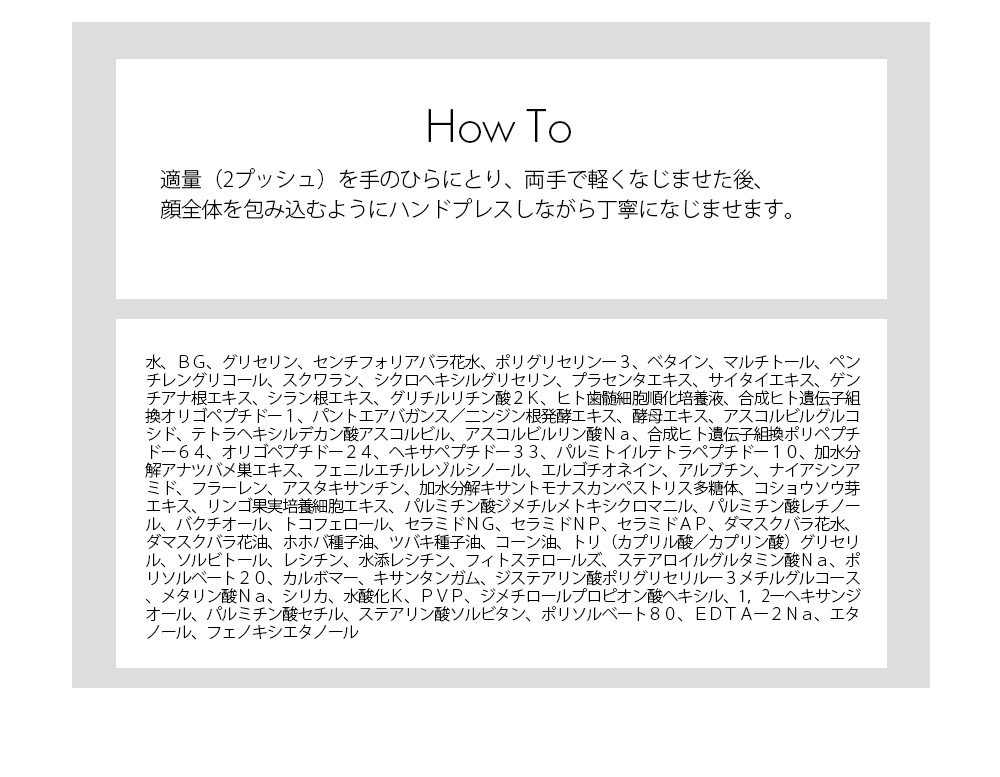 使い方：適量（2プッシュ）を手のひらにとり、両手で軽くなじませた後、顔全体を包み込むようにハンドプレスしながら丁寧になじませます。