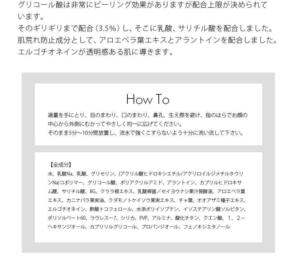 ご使用方法 適量を手にとり、目のまわり、口のまわり、鼻孔、生え際を避け、指のはらでお顔の中心から外側にむかってやさしく均一に広げてください。そのまま5分～10分間放置し、流水で強くこすらないよう十分に洗い流して下さい。 全成分表示 水、乳酸Na、乳酸、グリセリン、(アクリル酸ヒドロキシエチル/アクリロイルジメチルタウリンNa)コポリマー、グリコール酸、ポリアクリルアミド、アラントイン、カプリルヒドロキサム酸、サリチル酸、BG、クララ根エキス、乳酸桿菌／セイヨウナシ果汁発酵液、アロエベラ葉エキス、カニナバラ果実油、クダモノトケイソウ果実エキス、チャ葉、オオアザミ種子エキス、エルゴチオネイン、酢酸トコフェロール、水添ポリイソブテン、イソステアリン酸ソルビタン、ポリソルベート60、ラウレスー7、シリカ、PVP、アルミナ、酸化チタン、クエン酸、１，２－ヘキサンジオール、カプリリルグリコール、プロパンジオール、フェノキシエタノール