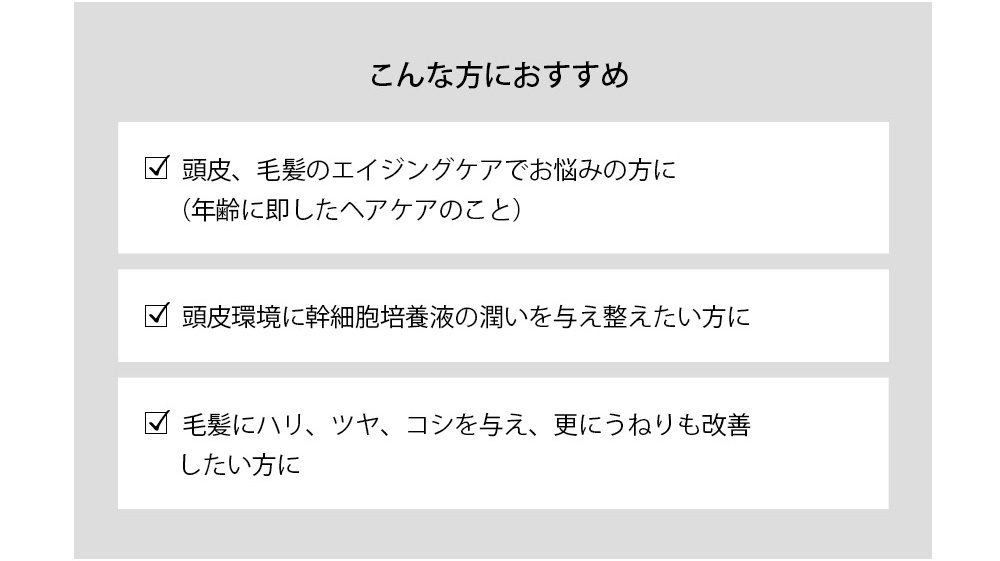 こんな方におすすめ 頭皮、毛髪のエイジングケアでお悩みの方に（年齢に即したヘアケアのこと） 
頭皮環境に幹細胞培養液の潤いを与え整えたい方に 毛髪にハリ、ツヤ、コシを与え、更にうねりも改善したい方に